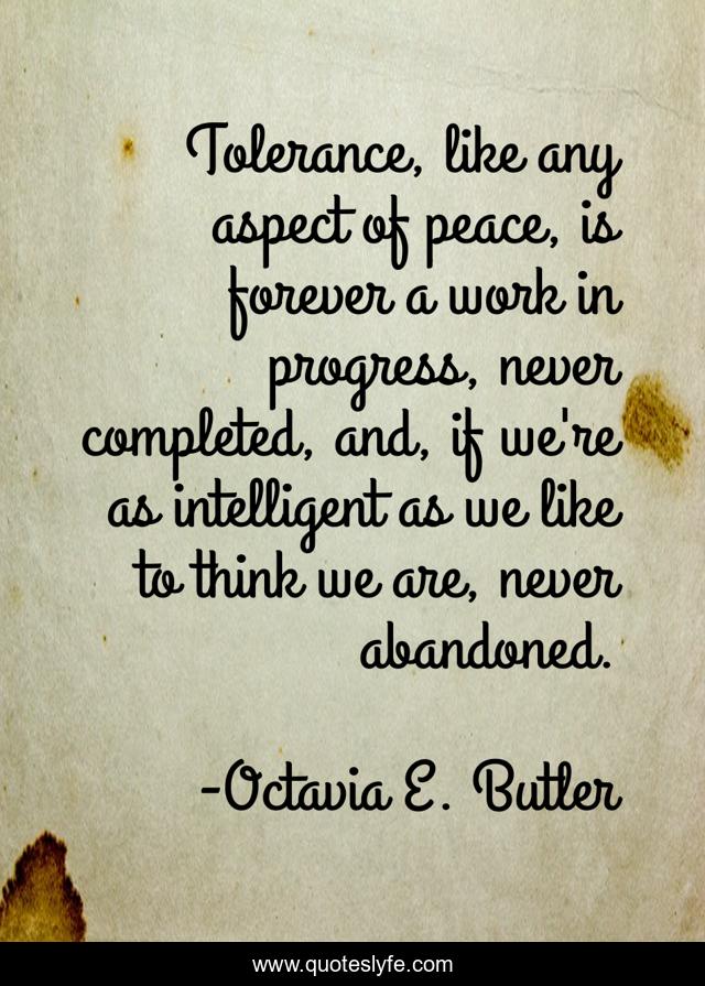 Tolerance, like any aspect of peace, is forever a work in progress, never completed, and, if we're as intelligent as we like to think we are, never abandoned.