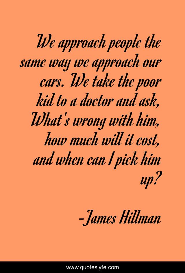 We approach people the same way we approach our cars. We take the poor kid to a doctor and ask, What's wrong with him, how much will it cost, and when can I pick him up?