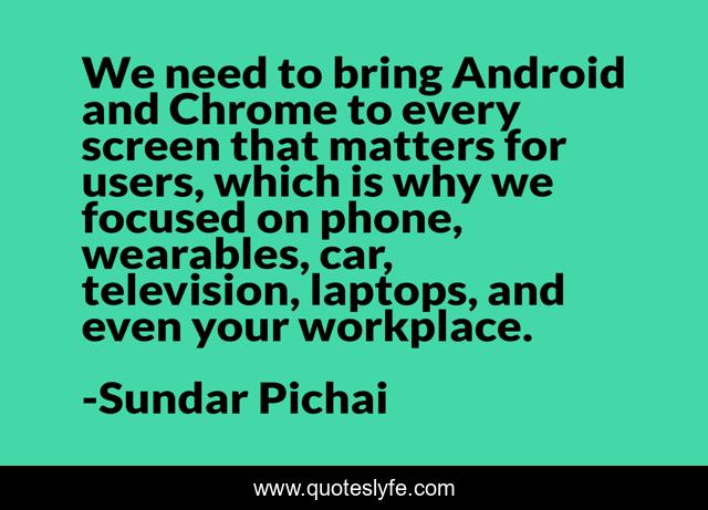 We need to bring Android and Chrome to every screen that matters for users, which is why we focused on phone, wearables, car, television, laptops, and even your workplace.