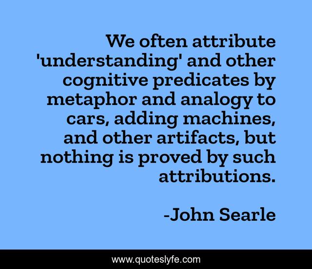 We often attribute 'understanding' and other cognitive predicates by metaphor and analogy to cars, adding machines, and other artifacts, but nothing is proved by such attributions.
