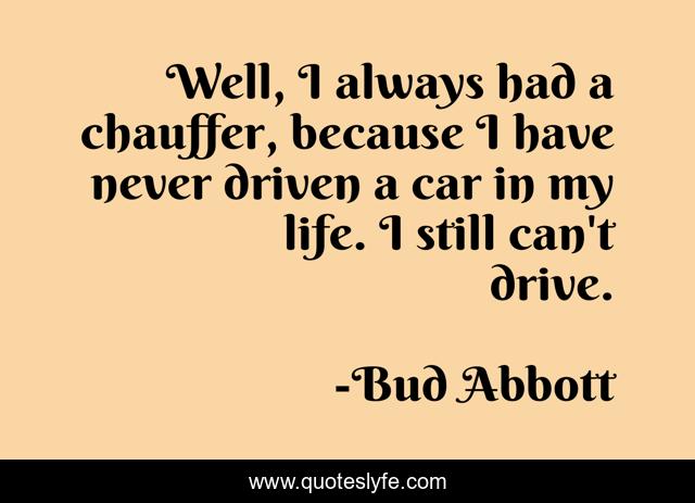 Well, I always had a chauffer, because I have never driven a car in my life. I still can't drive.