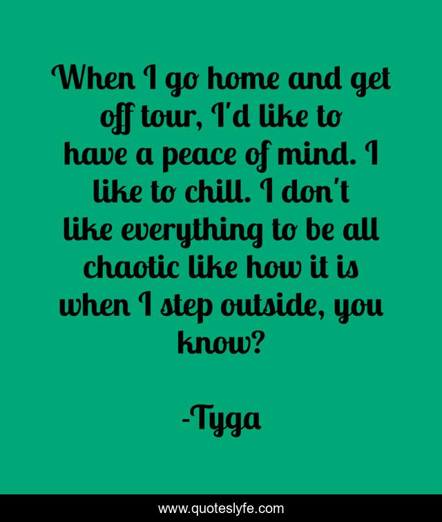 When I go home and get off tour, I'd like to have a peace of mind. I like to chill. I don't like everything to be all chaotic like how it is when I step outside, you know?