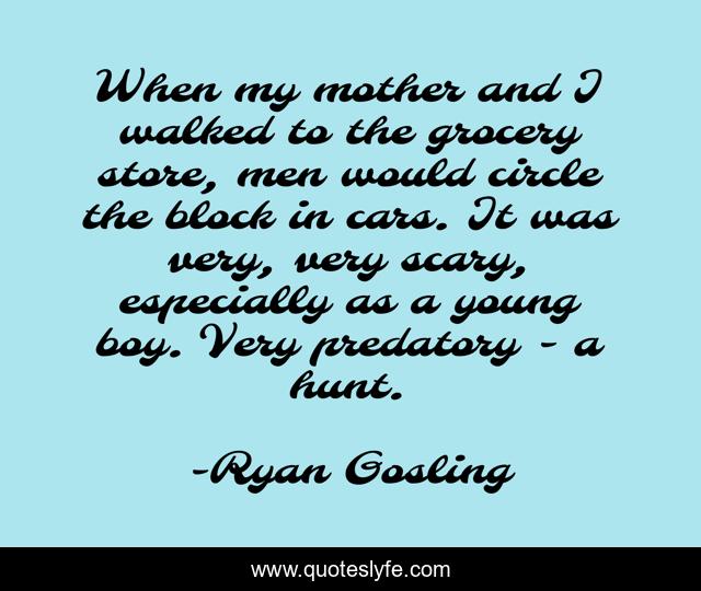 When my mother and I walked to the grocery store, men would circle the block in cars. It was very, very scary, especially as a young boy. Very predatory - a hunt.