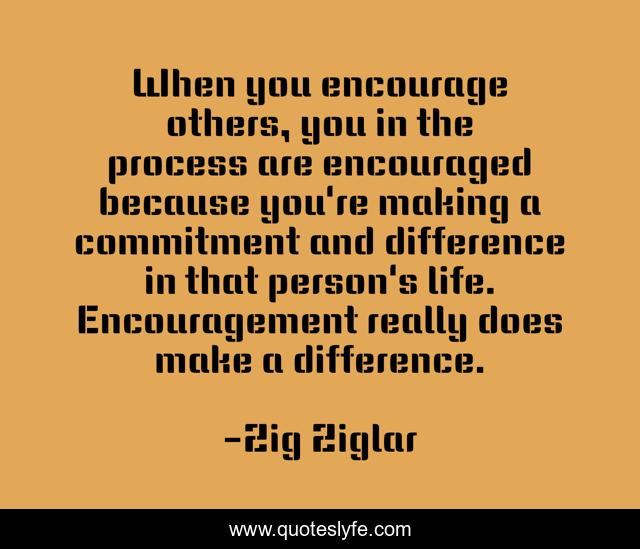 When you encourage others, you in the process are encouraged because you're making a commitment and difference in that person's life. Encouragement really does make a difference.
