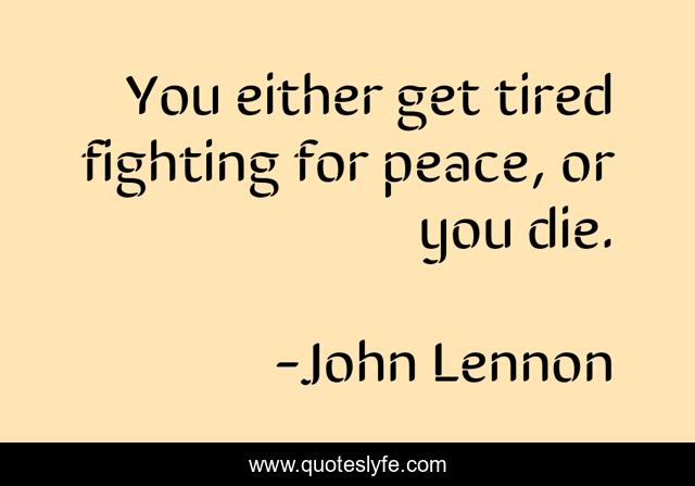 You either get tired fighting for peace, or you die.