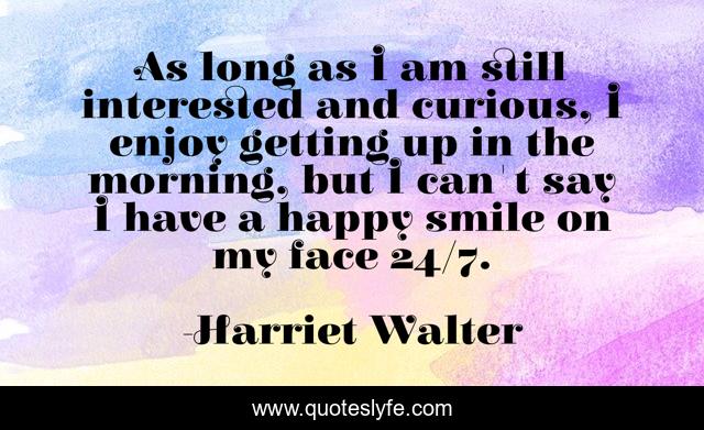 As long as I am still interested and curious, I enjoy getting up in the morning, but I can't say I have a happy smile on my face 24/7.