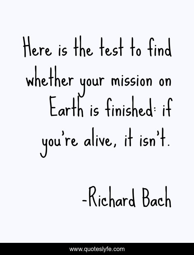 Here is the test to find whether your mission on Earth is finished: if you're alive, it isn't.