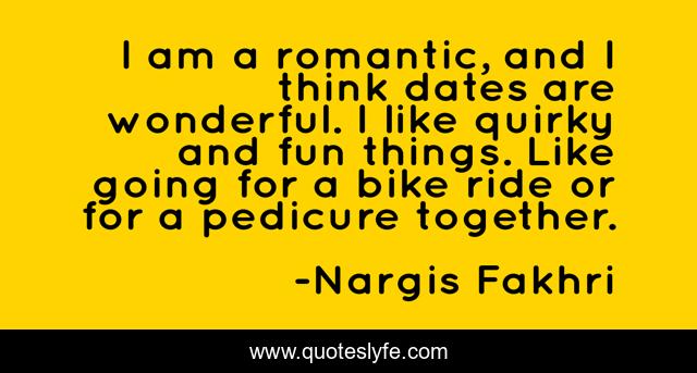 I am a romantic, and I think dates are wonderful. I like quirky and fun things. Like going for a bike ride or for a pedicure together.