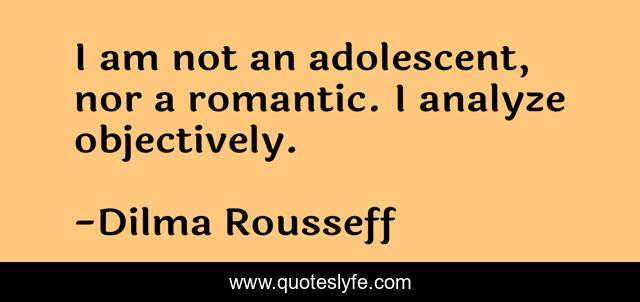I am not an adolescent, nor a romantic. I analyze objectively.