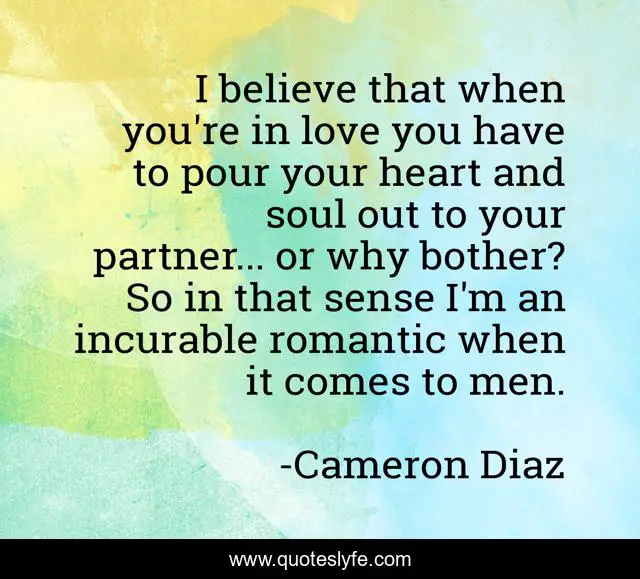I believe that when you're in love you have to pour your heart and soul out to your partner... or why bother? So in that sense I'm an incurable romantic when it comes to men.
