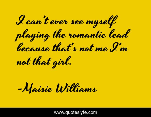 I can't ever see myself playing the romantic lead because that's not me I'm not that girl.