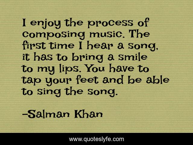 I enjoy the process of composing music. The first time I hear a song, it has to bring a smile to my lips. You have to tap your feet and be able to sing the song.