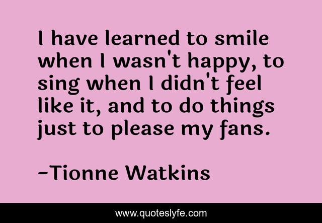 I have learned to smile when I wasn't happy, to sing when I didn't feel like it, and to do things just to please my fans.
