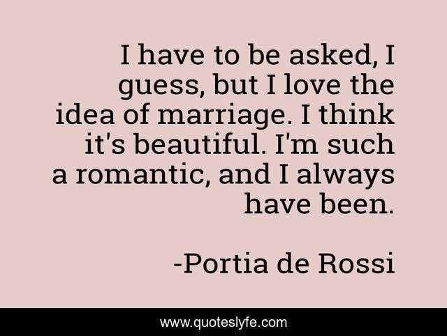I have to be asked, I guess, but I love the idea of marriage. I think it's beautiful. I'm such a romantic, and I always have been.