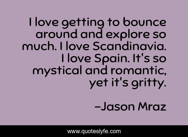 I love getting to bounce around and explore so much. I love Scandinavia. I love Spain. It's so mystical and romantic, yet it's gritty.