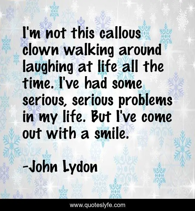I'm not this callous clown walking around laughing at life all the time. I've had some serious, serious problems in my life. But I've come out with a smile.