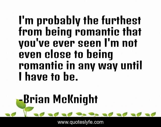 I'm probably the furthest from being romantic that you've ever seen I'm not even close to being romantic in any way until I have to be.