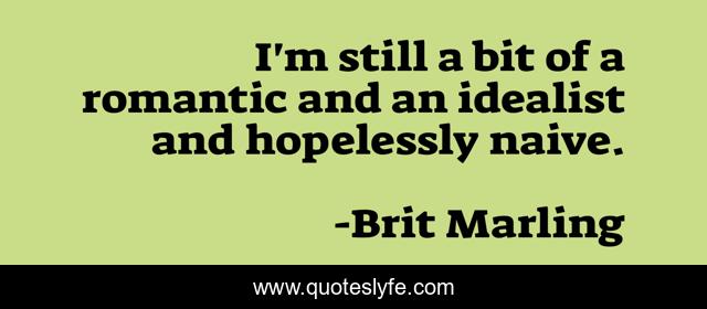 I'm still a bit of a romantic and an idealist and hopelessly naive.