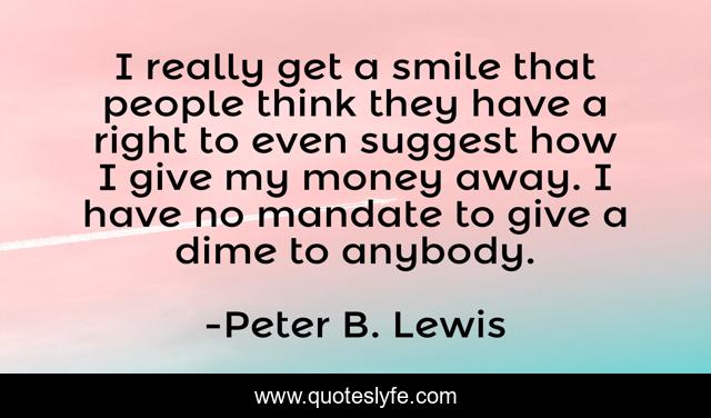 I really get a smile that people think they have a right to even suggest how I give my money away. I have no mandate to give a dime to anybody.
