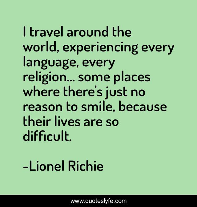 I travel around the world, experiencing every language, every religion... some places where there's just no reason to smile, because their lives are so difficult.