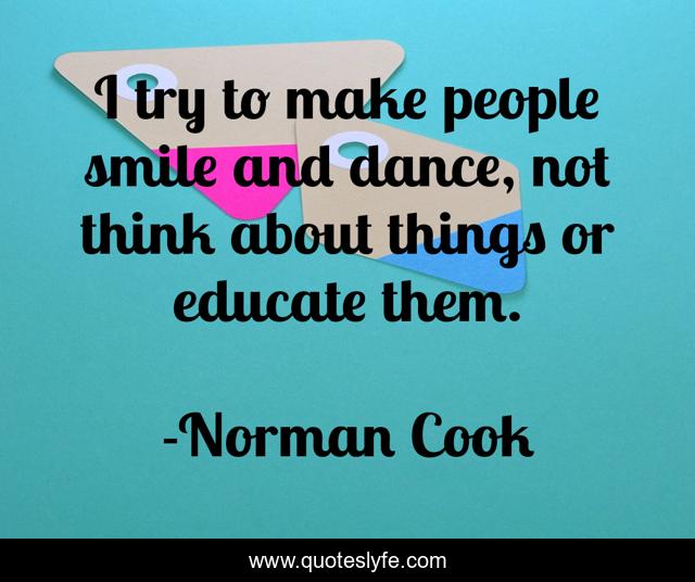 I try to make people smile and dance, not think about things or educate them.