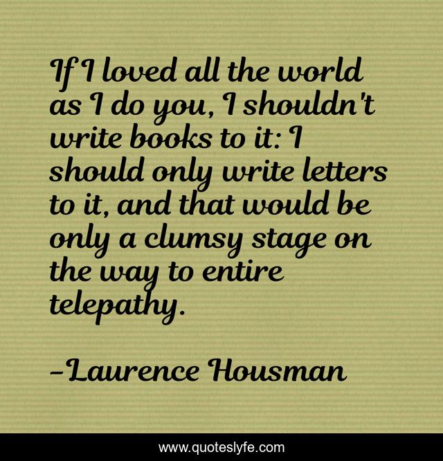 If I loved all the world as I do you, I shouldn't write books to it: I should only write letters to it, and that would be only a clumsy stage on the way to entire telepathy.