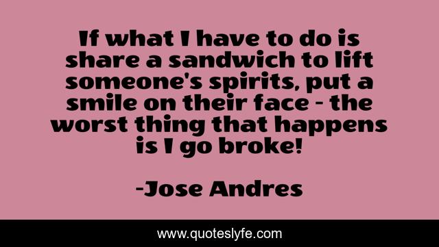 If what I have to do is share a sandwich to lift someone's spirits, put a smile on their face - the worst thing that happens is I go broke!