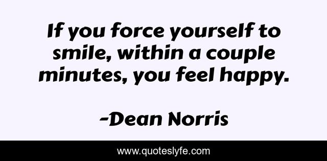 If you force yourself to smile, within a couple minutes, you feel happy.