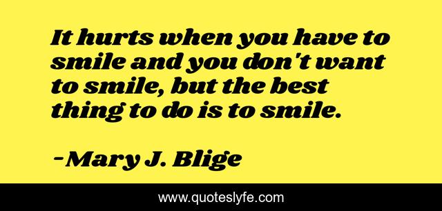 It hurts when you have to smile and you don't want to smile, but the best thing to do is to smile.