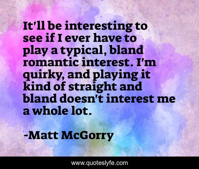 It'll be interesting to see if I ever have to play a typical, bland romantic interest. I'm quirky, and playing it kind of straight and bland doesn't interest me a whole lot.