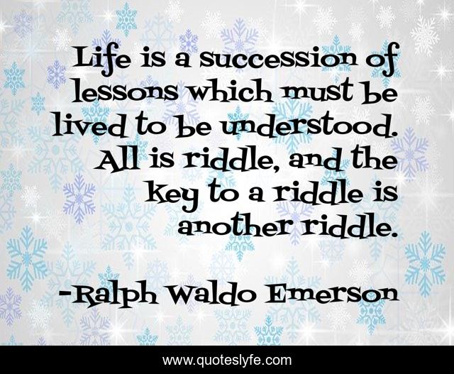 Life is a succession of lessons which must be lived to be understood. All is riddle, and the key to a riddle is another riddle.