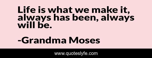 Life is what we make it, always has been, always will be.