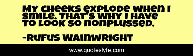 My cheeks explode when I smile. That's why I have to look so nonplussed.