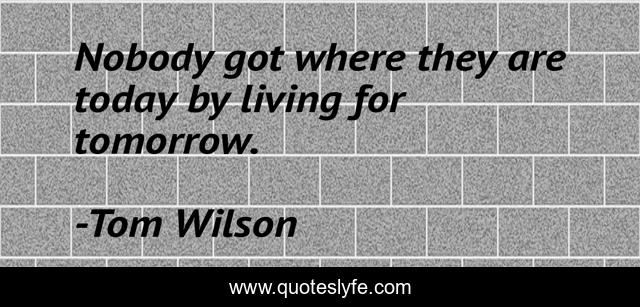 Nobody got where they are today by living for tomorrow.