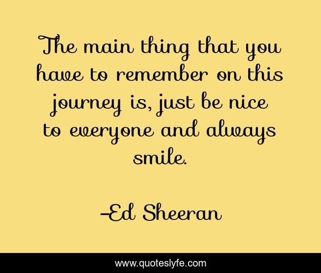 The main thing that you have to remember on this journey is, just be nice to everyone and always smile.