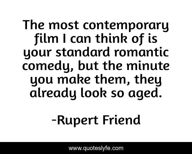 The most contemporary film I can think of is your standard romantic comedy, but the minute you make them, they already look so aged.