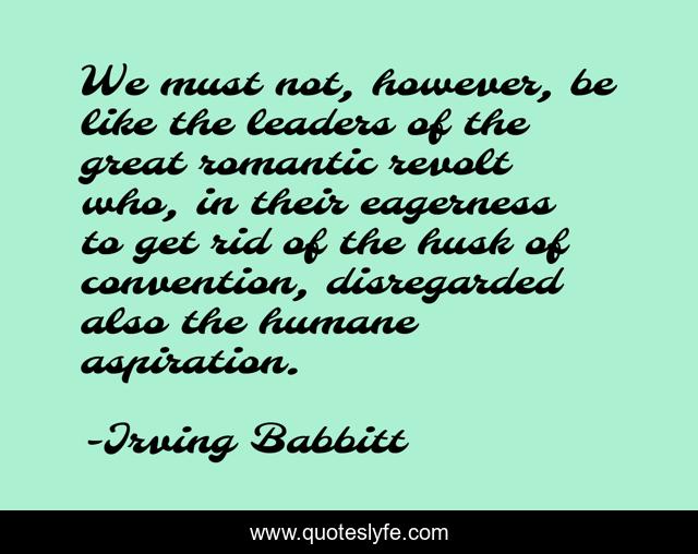 We must not, however, be like the leaders of the great romantic revolt who, in their eagerness to get rid of the husk of convention, disregarded also the humane aspiration.