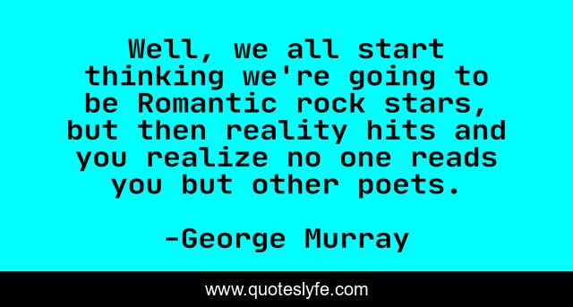 Well, we all start thinking we're going to be Romantic rock stars, but then reality hits and you realize no one reads you but other poets.