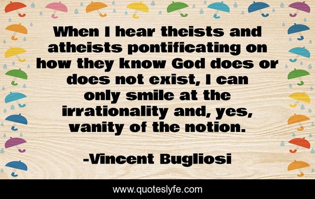 When I hear theists and atheists pontificating on how they know God does or does not exist, I can only smile at the irrationality and, yes, vanity of the notion.