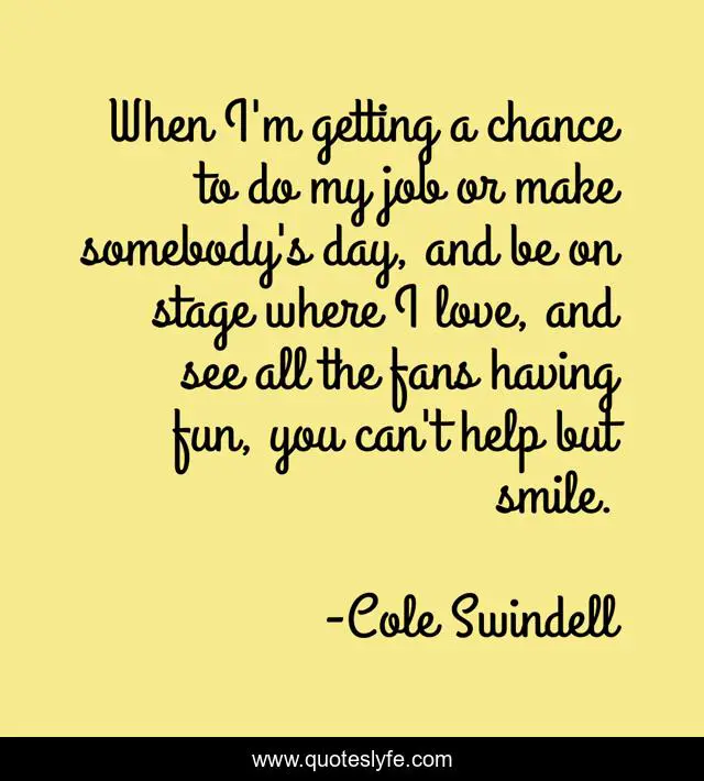 When I'm getting a chance to do my job or make somebody's day, and be on stage where I love, and see all the fans having fun, you can't help but smile.