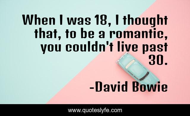 When I was 18, I thought that, to be a romantic, you couldn't live past 30.