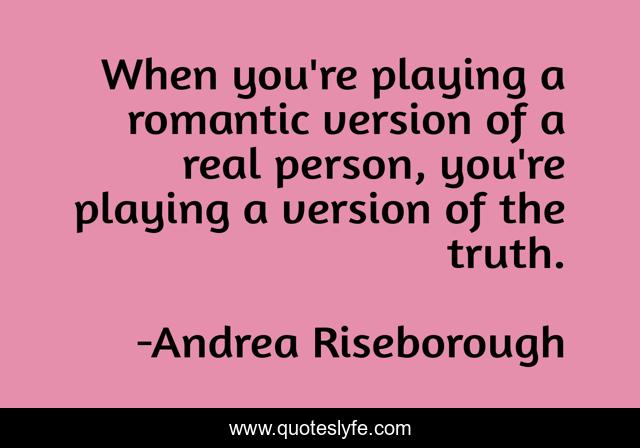 When you're playing a romantic version of a real person, you're playing a version of the truth.