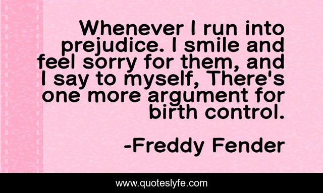 Whenever I run into prejudice. I smile and feel sorry for them, and I say to myself, There's one more argument for birth control.