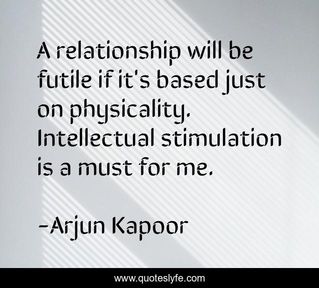 A relationship will be futile if it's based just on physicality. Intellectual stimulation is a must for me.