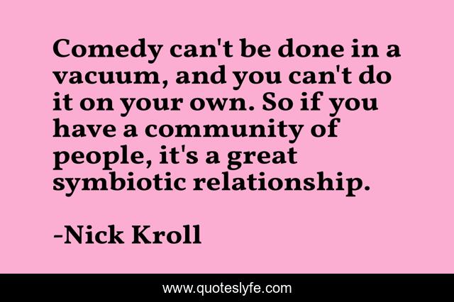 Comedy can't be done in a vacuum, and you can't do it on your own. So if you have a community of people, it's a great symbiotic relationship.