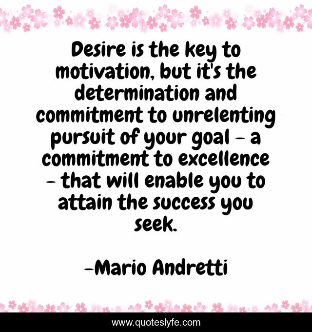 Desire is the key to motivation, but it's the determination and commitment to unrelenting pursuit of your goal - a commitment to excellence - that will enable you to attain the success you seek.