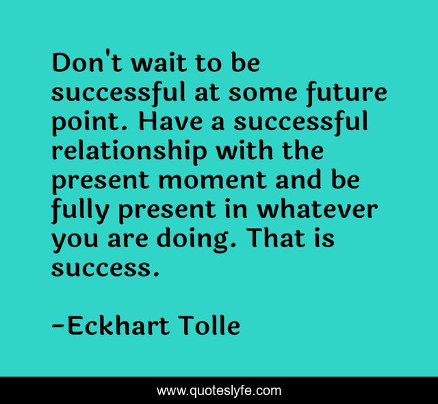 Don't wait to be successful at some future point. Have a successful relationship with the present moment and be fully present in whatever you are doing. That is success.