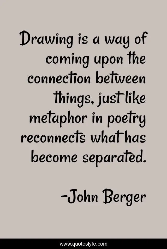Drawing is a way of coming upon the connection between things, just like metaphor in poetry reconnects what has become separated.