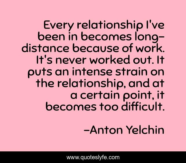 Every relationship I've been in becomes long-distance because of work. It's never worked out. It puts an intense strain on the relationship, and at a certain point, it becomes too difficult.