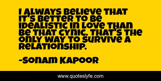 I always believe that it's better to be idealistic in love than be that cynic. That's the only way to survive a relationship.